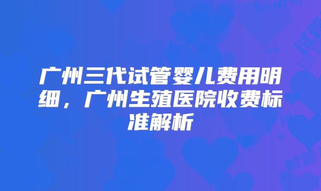 广州三代试管婴儿费用明细,广州生殖医院收费标准解析