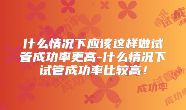 什么情况下应该这样做试管成功率更高-什么情况下试管成功率比较高!