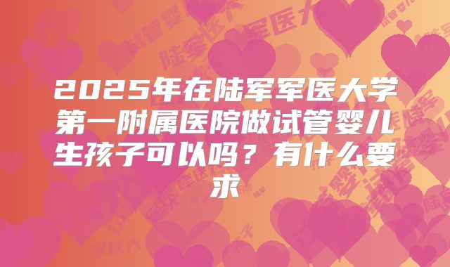 2025年在陆军军医大学第一附属医院做试管婴儿生孩子可以吗?有什么要求