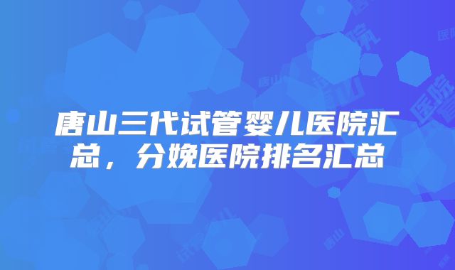 唐山三代试管婴儿医院汇总,分娩医院排名汇总
