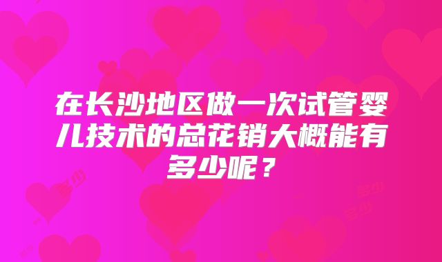 在长沙地区做一次试管婴儿技术的总花销大概能有多少呢?