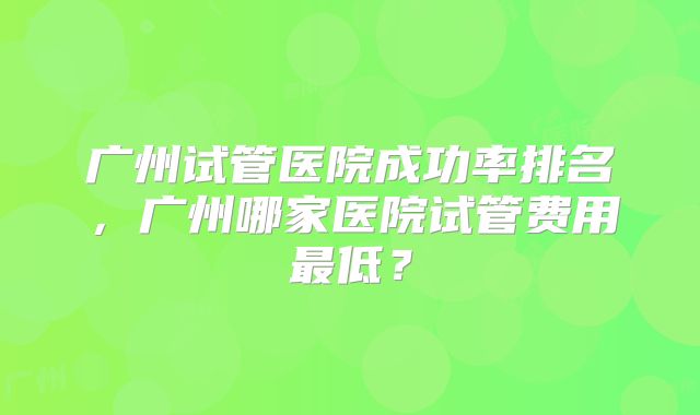 广州试管医院成功率排名,广州哪家医院试管费用最低?