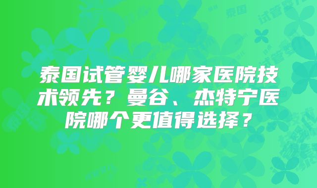 泰国试管婴儿哪家医院技术领先？曼谷、杰特宁医院哪个更值得选择？