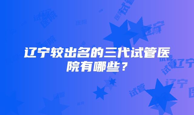 辽宁较出名的三代试管医院有哪些?