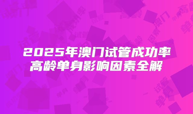 2025年澳门试管成功率高龄单身影响因素全解