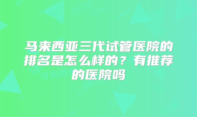 马来西亚三代试管医院的排名是怎么样的？有推荐的医院吗