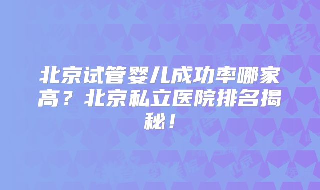 北京试管婴儿成功率哪家高？北京私立医院排名揭秘！