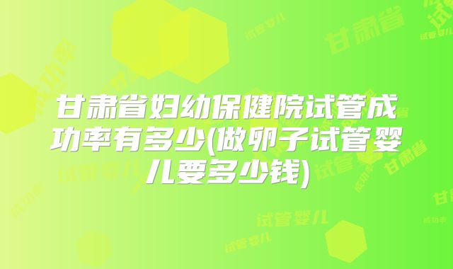 甘肃省妇幼保健院试管成功率有多少(做卵子试管婴儿要多少钱)