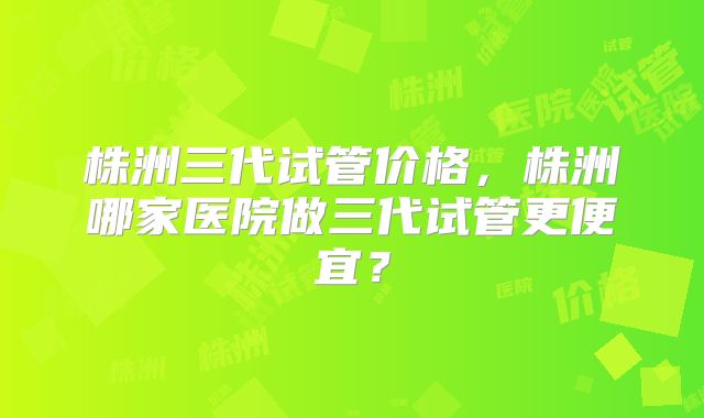 株洲三代试管价格，株洲哪家医院做三代试管更便宜？