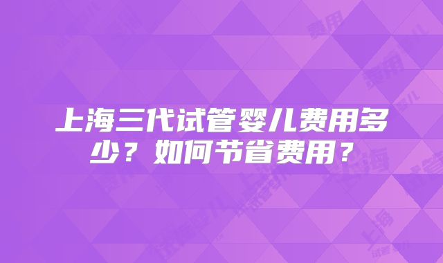 上海三代试管婴儿费用多少？如何节省费用？