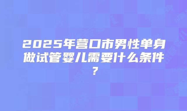 2025年营口市男性单身做试管婴儿需要什么条件?