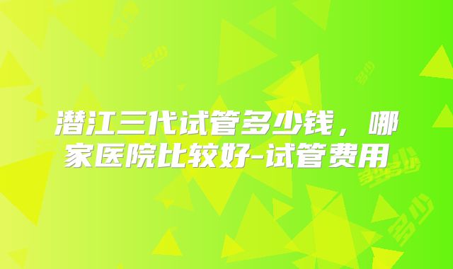 潜江三代试管多少钱,哪家医院比较好-试管费用