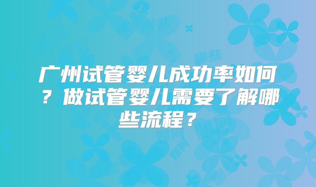 广州试管婴儿成功率如何?做试管婴儿需要了解哪些流程?