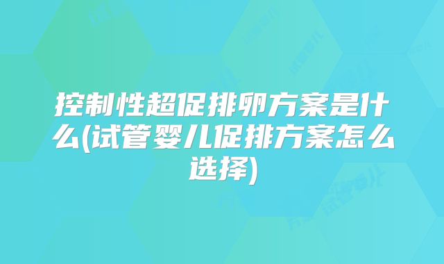 控制性超促排卵方案是什么(试管婴儿促排方案怎么选择)