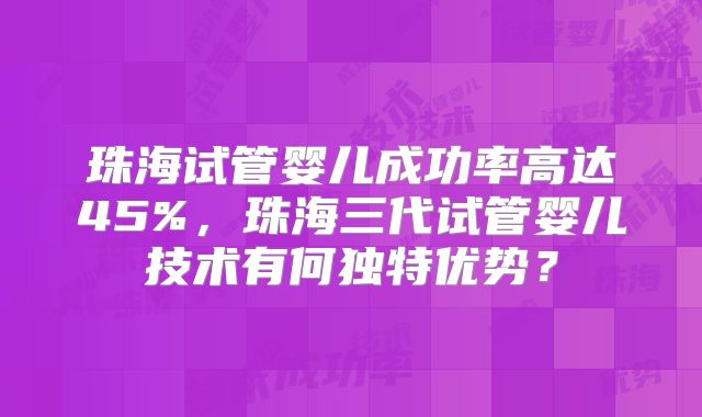 珠海试管婴儿成功率高达45%，珠海三代试管婴儿技术有何独特优势？