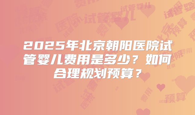 2025年北京朝阳医院试管婴儿费用是多少?如何合理规划预算?