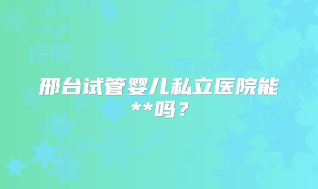 邢台试管婴儿私立医院能**吗?