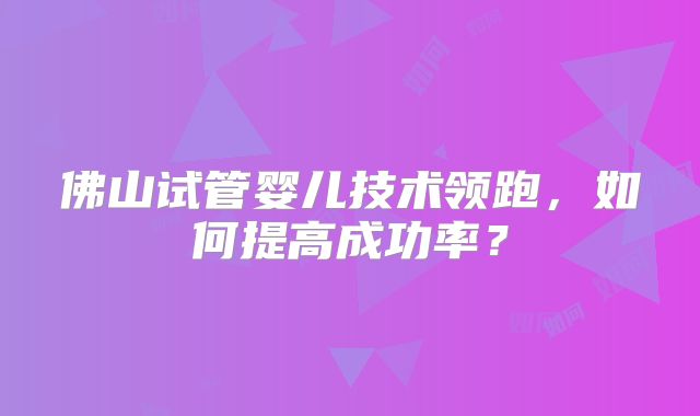 佛山试管婴儿技术领跑,如何提高成功率?