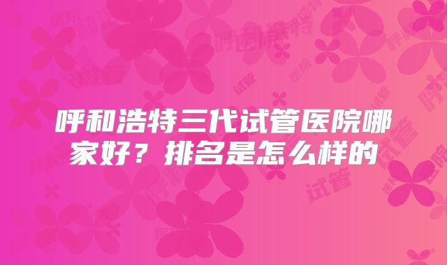 呼和浩特三代试管医院哪家好？排名是怎么样的