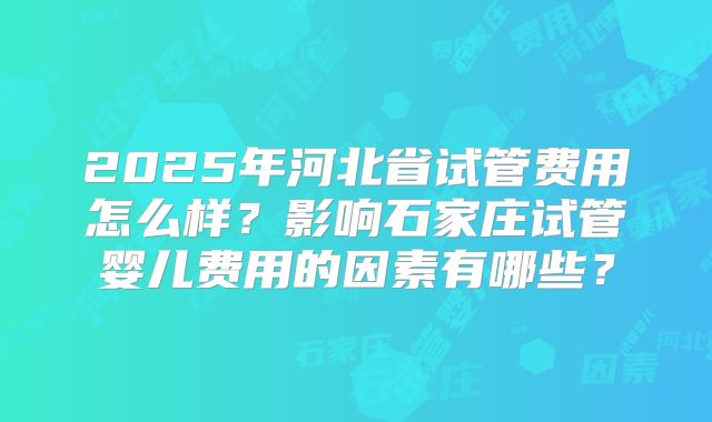 2025年河北省试管费用怎么样?影响石家庄试管婴儿费用的因素有哪些?