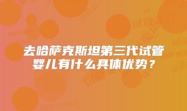 去哈萨克斯坦第三代试管婴儿有什么具体优势？