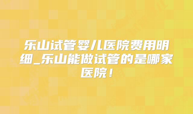 乐山试管婴儿医院费用明细_乐山能做试管的是哪家医院!