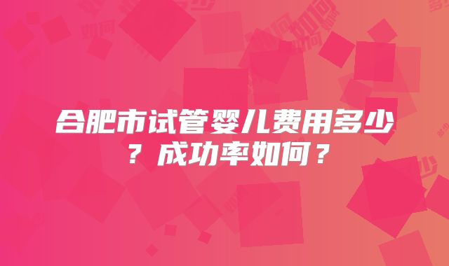 合肥市试管婴儿费用多少？成功率如何？