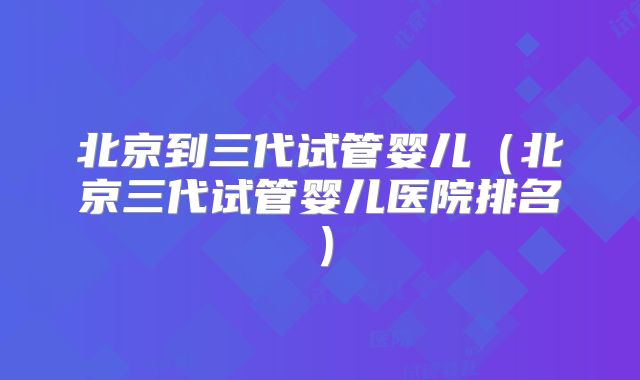 北京到三代试管婴儿（北京三代试管婴儿医院排名）