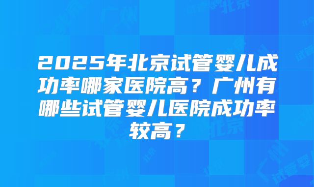 2025年北京试管婴儿成功率哪家医院高？广州有哪些试管婴儿医院成功率较高？