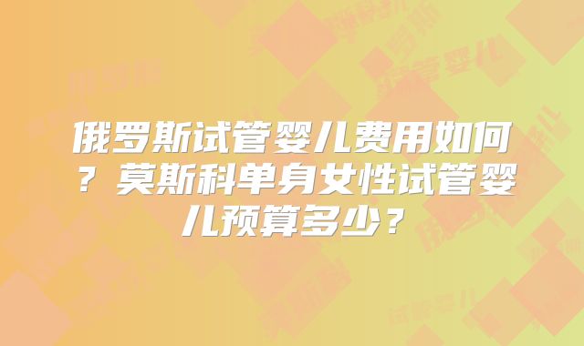 俄罗斯试管婴儿费用如何?莫斯科单身女性试管婴儿预算多少?