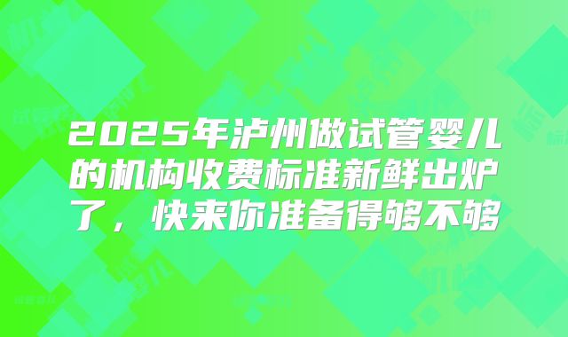 2025年泸州做试管婴儿的机构收费标准新鲜出炉了，快来你准备得够不够