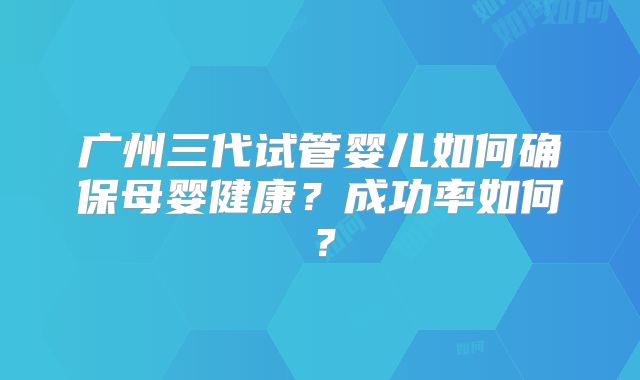 广州三代试管婴儿如何确保母婴健康？成功率如何？