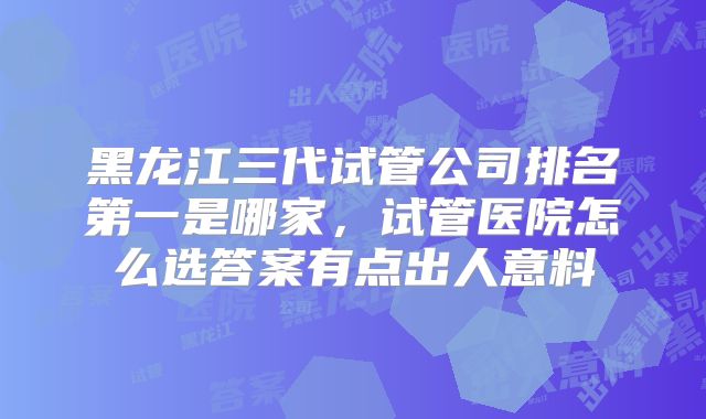 黑龙江三代试管公司排名第一是哪家，试管医院怎么选答案有点出人意料
