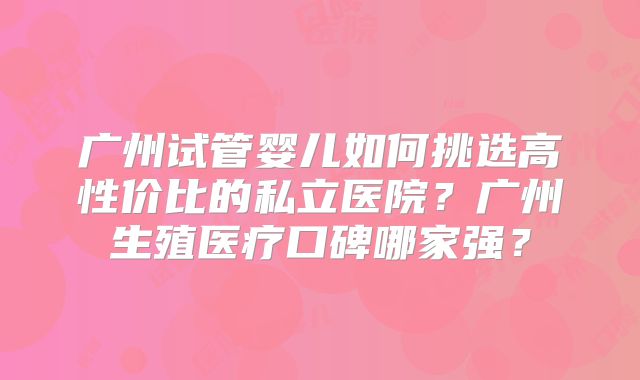 广州试管婴儿如何挑选高性价比的私立医院?广州生殖医疗口碑哪家强?