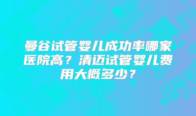 曼谷试管婴儿成功率哪家医院高?清迈试管婴儿费用大概多少?