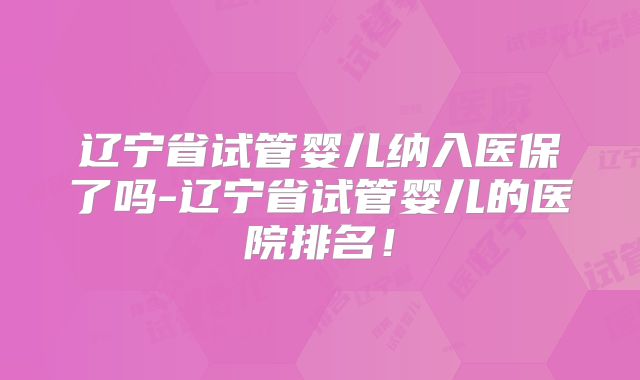 辽宁省试管婴儿纳入医保了吗-辽宁省试管婴儿的医院排名!
