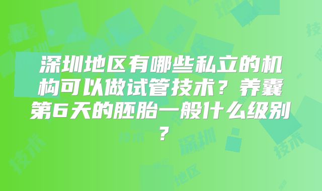 深圳地区有哪些私立的机构可以做试管技术？养囊第6天的胚胎一般什么级别？