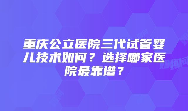 重庆公立医院三代试管婴儿技术如何?选择哪家医院最靠谱?