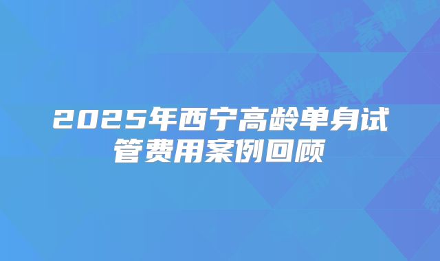 2025年西宁高龄单身试管费用案例回顾
