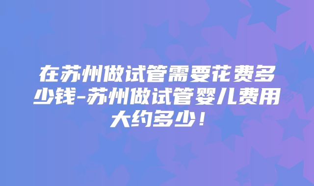 在苏州做试管需要花费多少钱-苏州做试管婴儿费用大约多少!