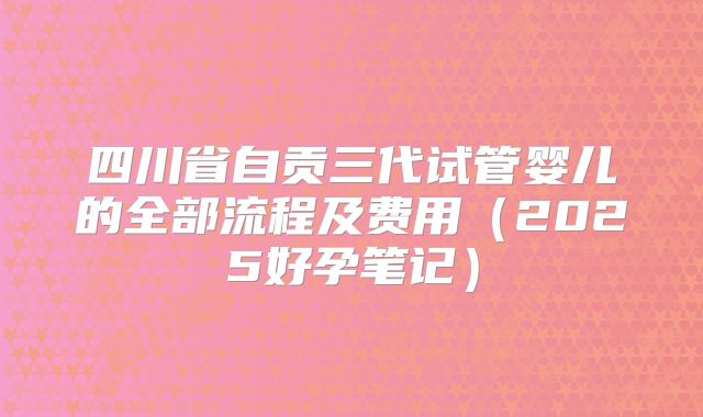 四川省自贡三代试管婴儿的全部流程及费用（2025好孕笔记）