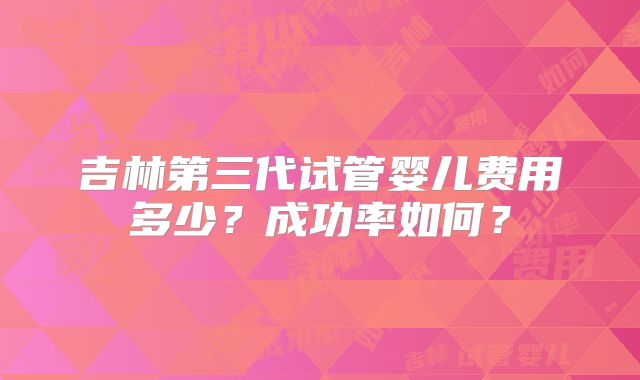 吉林第三代试管婴儿费用多少？成功率如何？