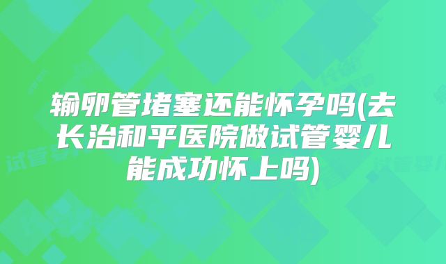 输卵管堵塞还能怀孕吗(去长治和平医院做试管婴儿能成功怀上吗)