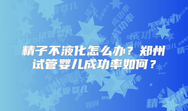 精子不液化怎么办?郑州试管婴儿成功率如何?