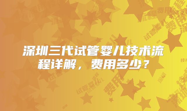 深圳三代试管婴儿技术流程详解，费用多少？