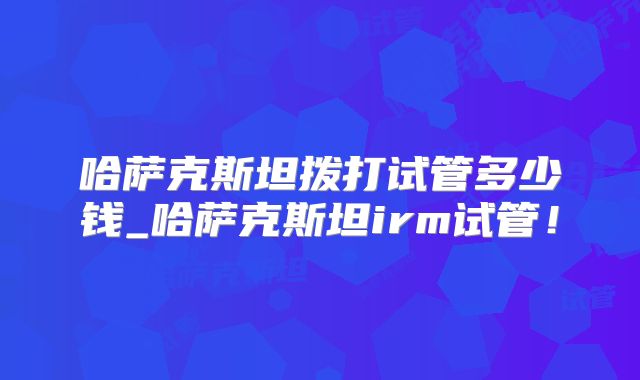 哈萨克斯坦拨打试管多少钱_哈萨克斯坦irm试管!