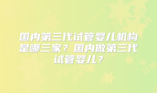 国内第三代试管婴儿机构是哪三家?国内做第三代试管婴儿?