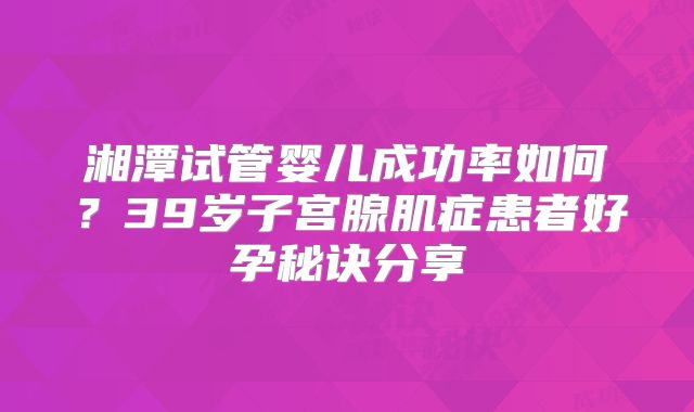 湘潭试管婴儿成功率如何?39岁子宫腺肌症患者好孕秘诀分享