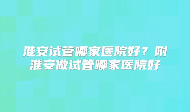 淮安试管哪家医院好？附淮安做试管哪家医院好