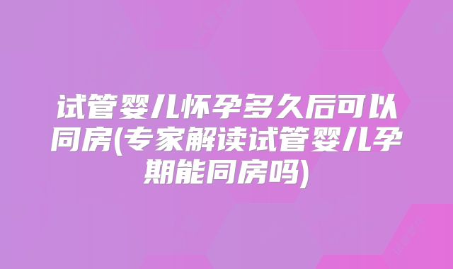 试管婴儿怀孕多久后可以同房(专家解读试管婴儿孕期能同房吗)